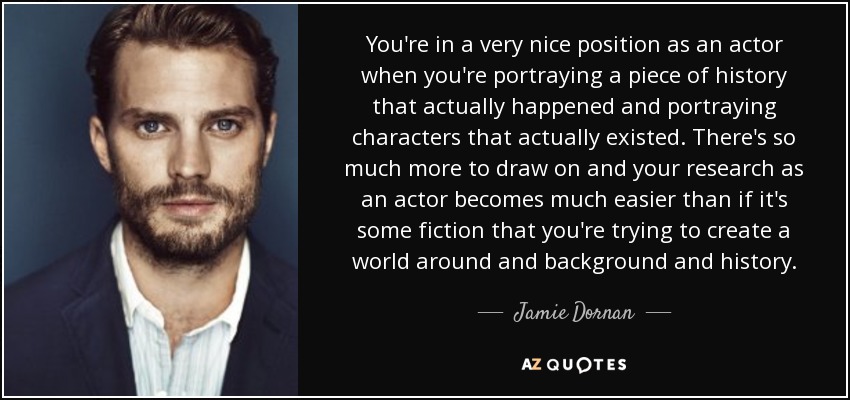 You're in a very nice position as an actor when you're portraying a piece of history that actually happened and portraying characters that actually existed. There's so much more to draw on and your research as an actor becomes much easier than if it's some fiction that you're trying to create a world around and background and history. - Jamie Dornan