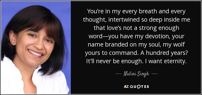 You’re in my every breath and every thought, intertwined so deep inside me that love’s not a strong enough word—you have my devotion, your name branded on my soul, my wolf yours to command. A hundred years? It’ll never be enough. I want eternity. - Nalini Singh