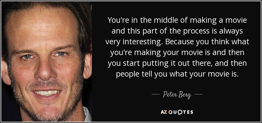 You're in the middle of making a movie and this part of the process is always very interesting. Because you think what you're making your movie is and then you start putting it out there, and then people tell you what your movie is. - Peter Berg