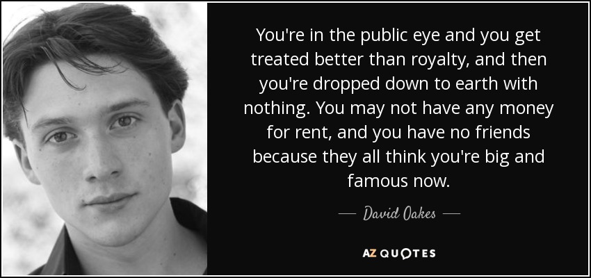 You're in the public eye and you get treated better than royalty, and then you're dropped down to earth with nothing. You may not have any money for rent, and you have no friends because they all think you're big and famous now. - David Oakes