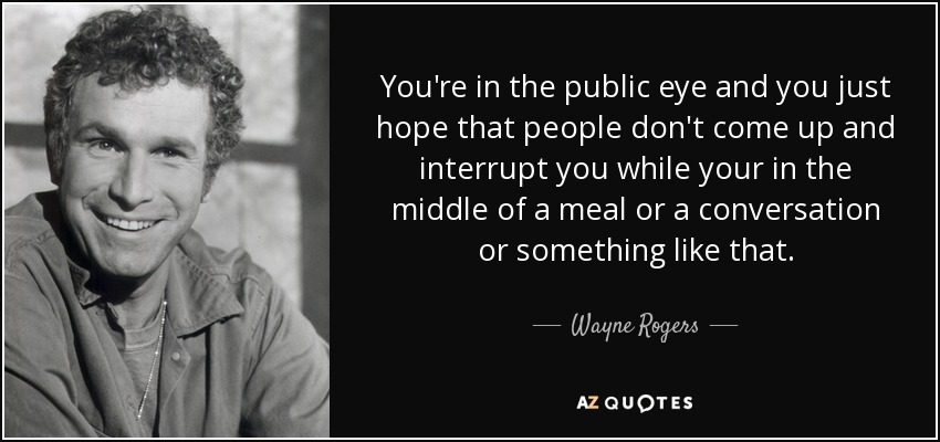 You're in the public eye and you just hope that people don't come up and interrupt you while your in the middle of a meal or a conversation or something like that. - Wayne Rogers