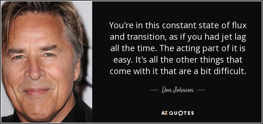 You're in this constant state of flux and transition, as if you had jet lag all the time. The acting part of it is easy. It's all the other things that come with it that are a bit difficult. - Don Johnson