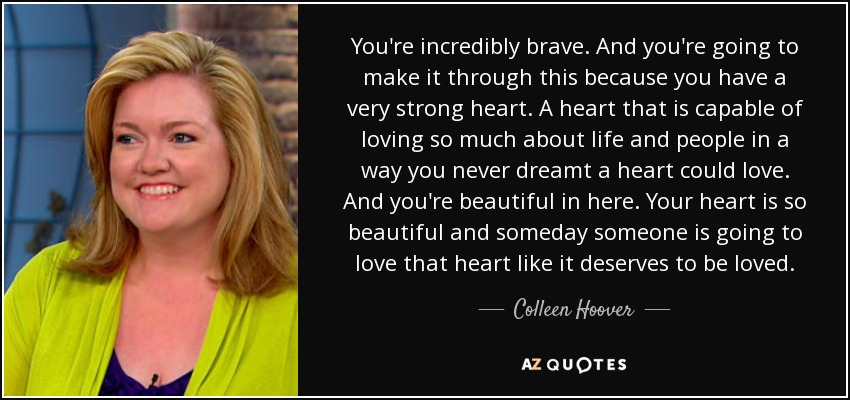 You're incredibly brave. And you're going to make it through this because you have a very strong heart. A heart that is capable of loving so much about life and people in a way you never dreamt a heart could love. And you're beautiful in here. Your heart is so beautiful and someday someone is going to love that heart like it deserves to be loved. - Colleen Hoover