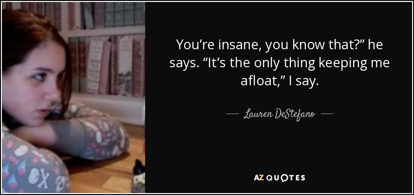 You’re insane, you know that?” he says. “It’s the only thing keeping me afloat,” I say. - Lauren DeStefano