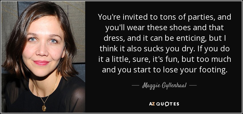 You're invited to tons of parties, and you'll wear these shoes and that dress, and it can be enticing, but I think it also sucks you dry. If you do it a little, sure, it's fun, but too much and you start to lose your footing. - Maggie Gyllenhaal
