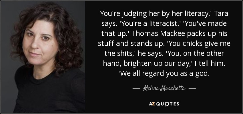 You're judging her by her literacy,' Tara says. 'You're a literacist.' 'You've made that up.' Thomas Mackee packs up his stuff and stands up. 'You chicks give me the shits,' he says. 'You, on the other hand, brighten up our day,' I tell him. 'We all regard you as a god. - Melina Marchetta