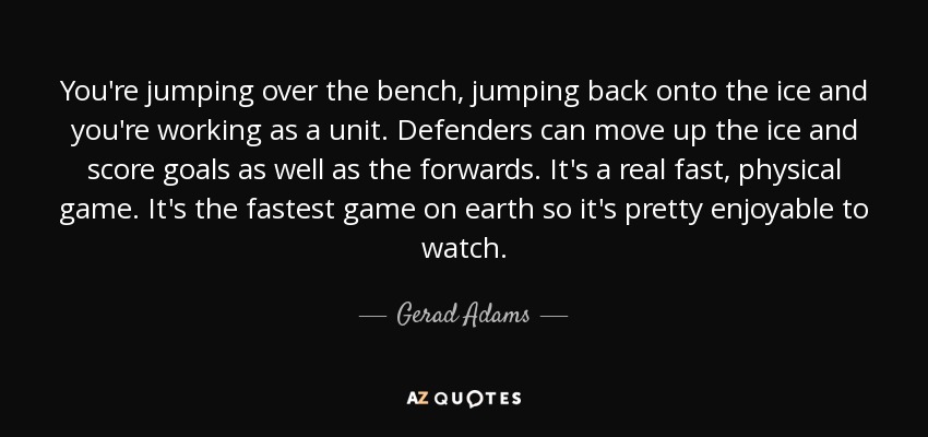 You're jumping over the bench, jumping back onto the ice and you're working as a unit. Defenders can move up the ice and score goals as well as the forwards. It's a real fast, physical game. It's the fastest game on earth so it's pretty enjoyable to watch. - Gerad Adams
