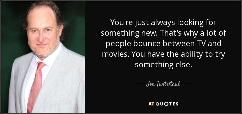 You're just always looking for something new. That's why a lot of people bounce between TV and movies. You have the ability to try something else. - Jon Turteltaub