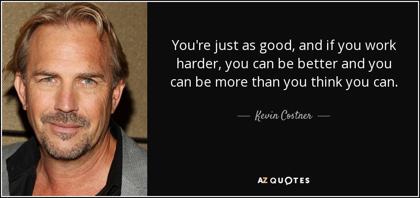 You're just as good, and if you work harder, you can be better and you can be more than you think you can. - Kevin Costner