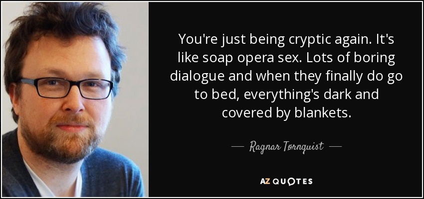 You're just being cryptic again. It's like soap opera sex. Lots of boring dialogue and when they finally do go to bed, everything's dark and covered by blankets. - Ragnar Tørnquist