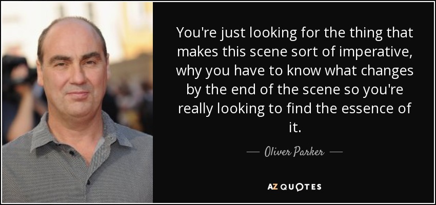 You're just looking for the thing that makes this scene sort of imperative, why you have to know what changes by the end of the scene so you're really looking to find the essence of it. - Oliver Parker
