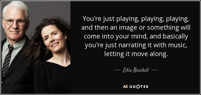You're just playing, playing, playing, and then an image or something will come into your mind, and basically you're just narrating it with music, letting it move along. - Edie Brickell
