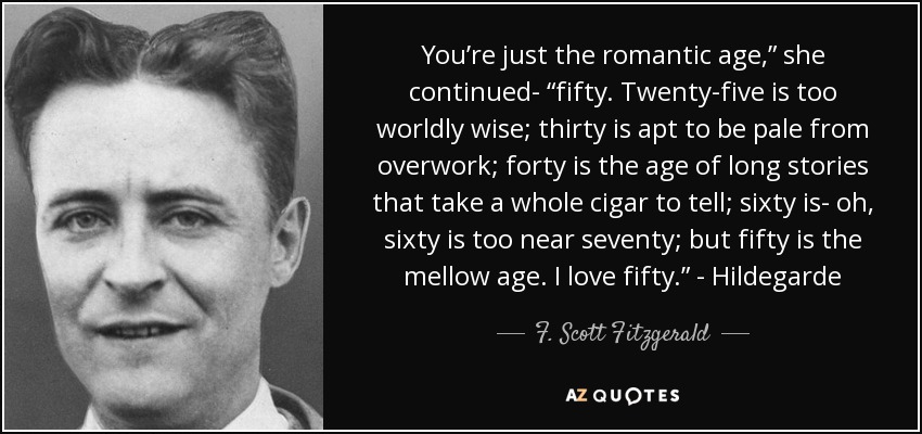 You’re just the romantic age,” she continued- “fifty. Twenty-five is too worldly wise; thirty is apt to be pale from overwork; forty is the age of long stories that take a whole cigar to tell; sixty is- oh, sixty is too near seventy; but fifty is the mellow age. I love fifty.” - Hildegarde - F. Scott Fitzgerald