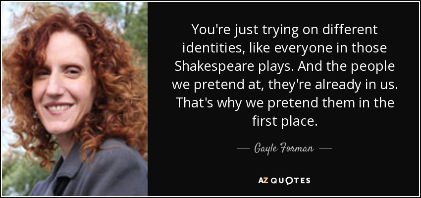 You're just trying on different identities, like everyone in those Shakespeare plays. And the people we pretend at, they're already in us. That's why we pretend them in the first place. - Gayle Forman