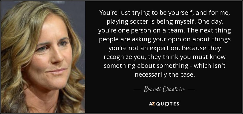 You're just trying to be yourself, and for me, playing soccer is being myself. One day, you're one person on a team. The next thing people are asking your opinion about things you're not an expert on. Because they recognize you, they think you must know something about something - which isn't necessarily the case. - Brandi Chastain