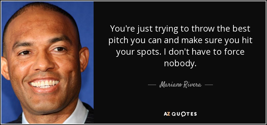 You're just trying to throw the best pitch you can and make sure you hit your spots. I don't have to force nobody. - Mariano Rivera