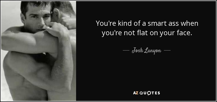 You're kind of a smart ass when you're not flat on your face. - Josh Lanyon