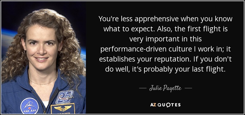 You're less apprehensive when you know what to expect. Also, the first flight is very important in this performance-driven culture I work in; it establishes your reputation. If you don't do well, it's probably your last flight. - Julie Payette