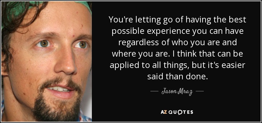You're letting go of having the best possible experience you can have regardless of who you are and where you are. I think that can be applied to all things, but it's easier said than done. - Jason Mraz