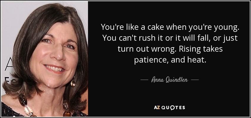 You're like a cake when you're young. You can't rush it or it will fall, or just turn out wrong. Rising takes patience, and heat. - Anna Quindlen