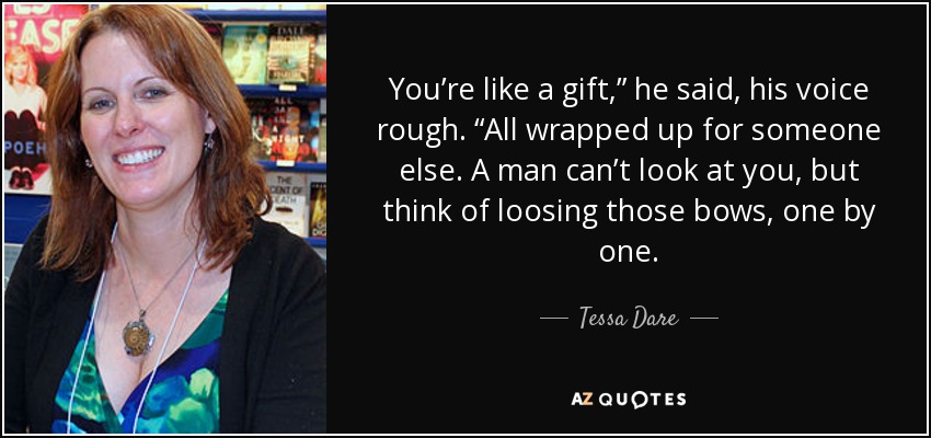 You’re like a gift,” he said, his voice rough. “All wrapped up for someone else. A man can’t look at you, but think of loosing those bows, one by one. - Tessa Dare
