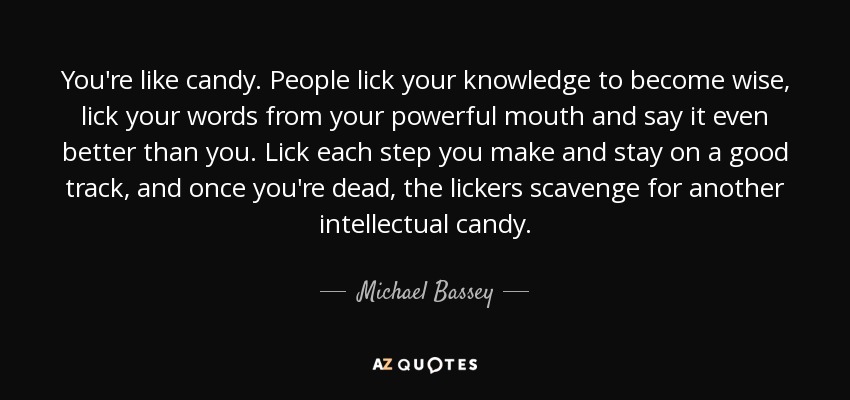 You're like candy. People lick your knowledge to become wise, lick your words from your powerful mouth and say it even better than you. Lick each step you make and stay on a good track, and once you're dead, the lickers scavenge for another intellectual candy. - Michael Bassey