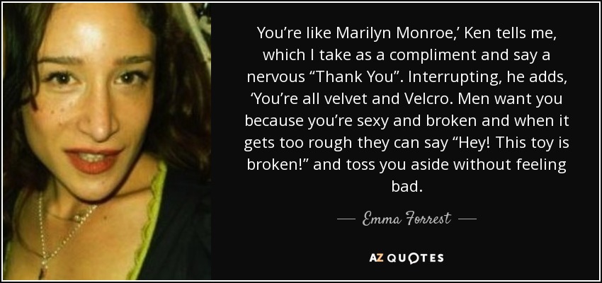 You’re like Marilyn Monroe,’ Ken tells me, which I take as a compliment and say a nervous “Thank You”. Interrupting, he adds, ‘You’re all velvet and Velcro. Men want you because you’re sexy and broken and when it gets too rough they can say “Hey! This toy is broken!” and toss you aside without feeling bad. - Emma Forrest