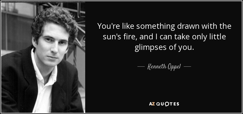 You're like something drawn with the sun's fire, and I can take only little glimpses of you. - Kenneth Oppel