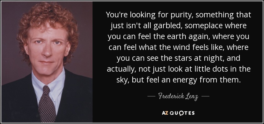 You're looking for purity, something that just isn't all garbled, someplace where you can feel the earth again, where you can feel what the wind feels like, where you can see the stars at night, and actually, not just look at little dots in the sky, but feel an energy from them. - Frederick Lenz