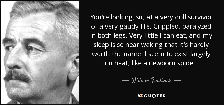 You're looking, sir, at a very dull survivor of a very gaudy life. Crippled, paralyzed in both legs. Very little I can eat, and my sleep is so near waking that it's hardly worth the name. I seem to exist largely on heat, like a newborn spider. - William Faulkner