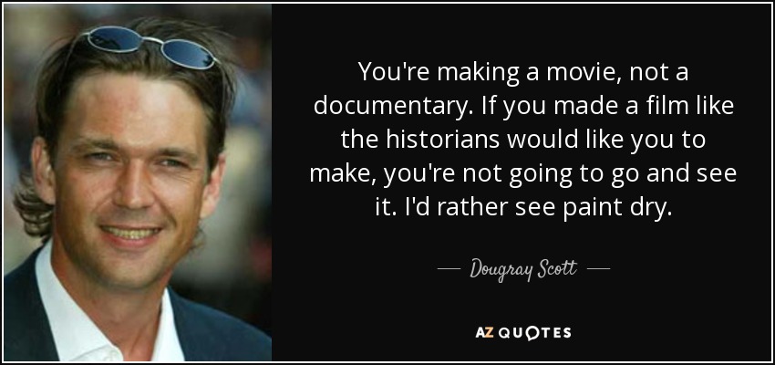 You're making a movie, not a documentary. If you made a film like the historians would like you to make, you're not going to go and see it. I'd rather see paint dry. - Dougray Scott