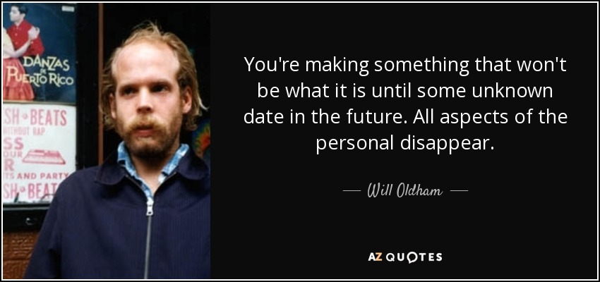 You're making something that won't be what it is until some unknown date in the future. All aspects of the personal disappear. - Will Oldham