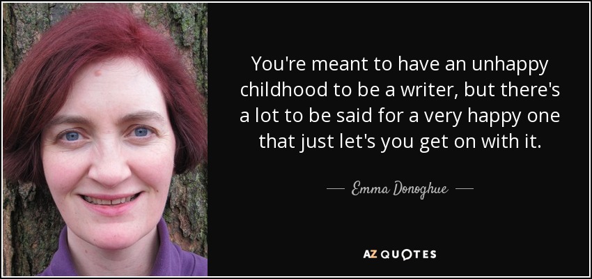 You're meant to have an unhappy childhood to be a writer, but there's a lot to be said for a very happy one that just let's you get on with it. - Emma Donoghue