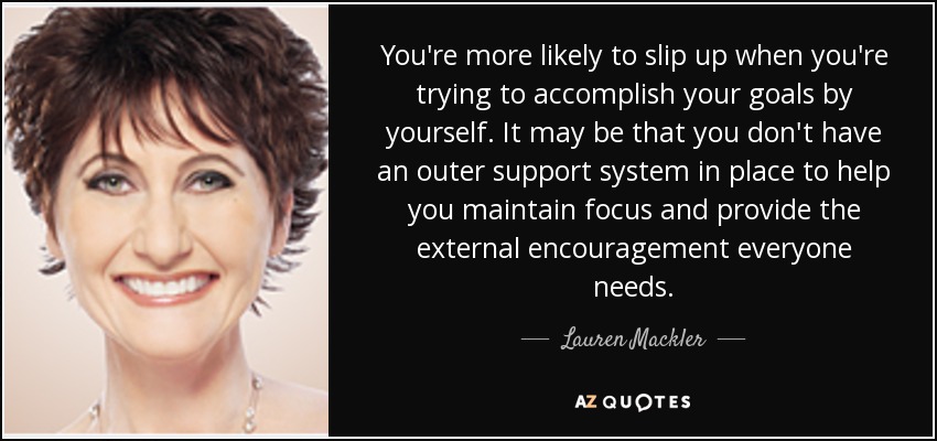 You're more likely to slip up when you're trying to accomplish your goals by yourself. It may be that you don't have an outer support system in place to help you maintain focus and provide the external encouragement everyone needs. - Lauren Mackler
