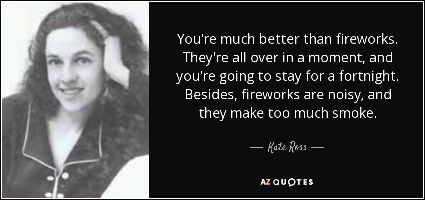 You're much better than fireworks. They're all over in a moment, and you're going to stay for a fortnight. Besides, fireworks are noisy, and they make too much smoke. - Kate Ross