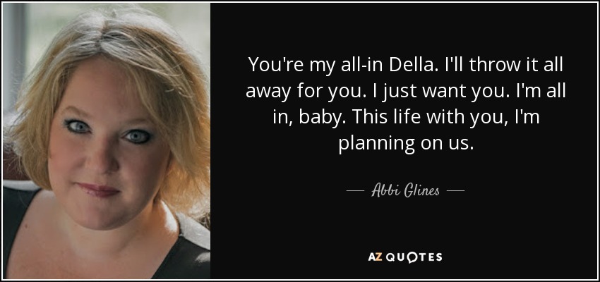 You're my all-in Della. I'll throw it all away for you. I just want you. I'm all in, baby. This life with you, I'm planning on us. - Abbi Glines