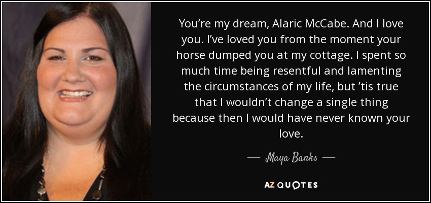 You’re my dream, Alaric McCabe. And I love you. I’ve loved you from the moment your horse dumped you at my cottage. I spent so much time being resentful and lamenting the circumstances of my life, but ’tis true that I wouldn’t change a single thing because then I would have never known your love. - Maya Banks