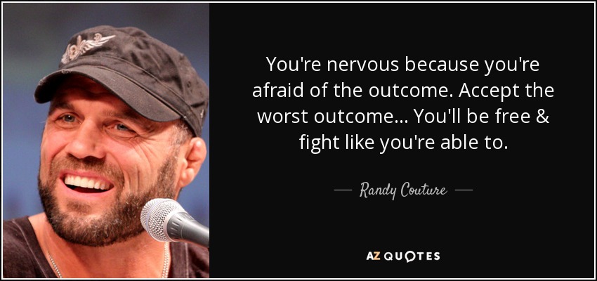 You're nervous because you're afraid of the outcome. Accept the worst outcome... You'll be free & fight like you're able to. - Randy Couture