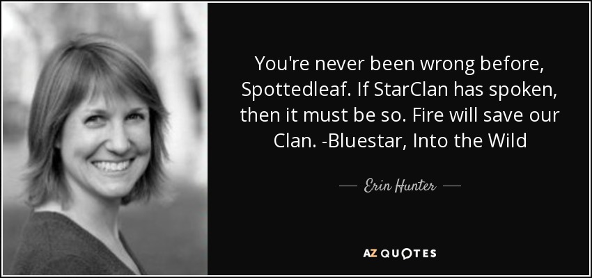 You're never been wrong before, Spottedleaf. If StarClan has spoken, then it must be so. Fire will save our Clan. -Bluestar, Into the Wild - Erin Hunter