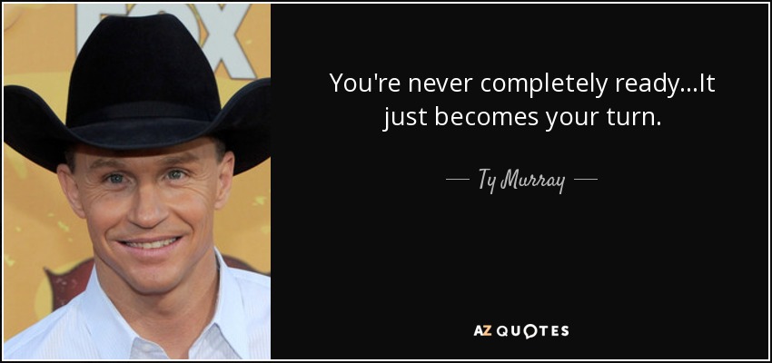 You're never completely ready...It just becomes your turn. - Ty Murray