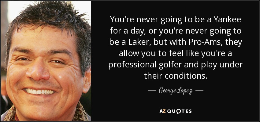 You're never going to be a Yankee for a day, or you're never going to be a Laker, but with Pro-Ams, they allow you to feel like you're a professional golfer and play under their conditions. - George Lopez