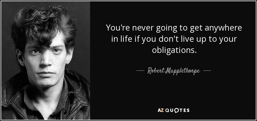 You're never going to get anywhere in life if you don't live up to your obligations. - Robert Mapplethorpe