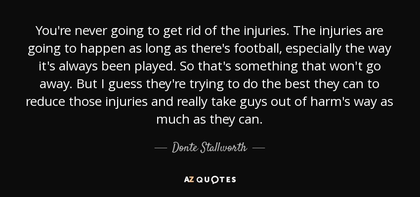 You're never going to get rid of the injuries. The injuries are going to happen as long as there's football, especially the way it's always been played. So that's something that won't go away. But I guess they're trying to do the best they can to reduce those injuries and really take guys out of harm's way as much as they can. - Donte Stallworth