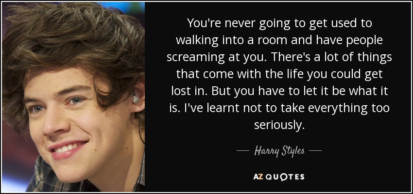 You're never going to get used to walking into a room and have people screaming at you. There's a lot of things that come with the life you could get lost in. But you have to let it be what it is. I've learnt not to take everything too seriously. - Harry Styles