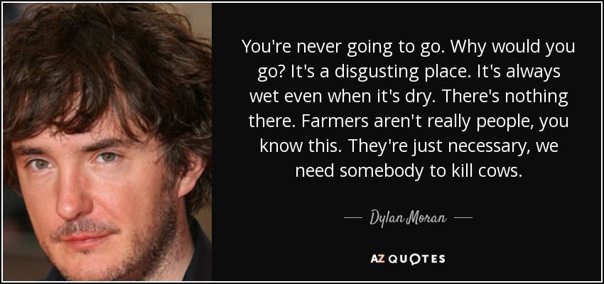 You're never going to go. Why would you go? It's a disgusting place. It's always wet even when it's dry. There's nothing there. Farmers aren't really people, you know this. They're just necessary, we need somebody to kill cows. - Dylan Moran