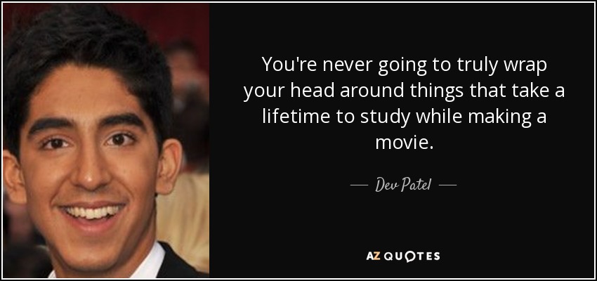 You're never going to truly wrap your head around things that take a lifetime to study while making a movie. - Dev Patel