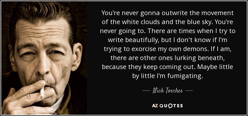 You're never gonna outwrite the movement of the white clouds and the blue sky. You're never going to. There are times when I try to write beautifully, but I don't know if I'm trying to exorcise my own demons. If I am, there are other ones lurking beneath, because they keep coming out. Maybe little by little I'm fumigating. - Nick Tosches