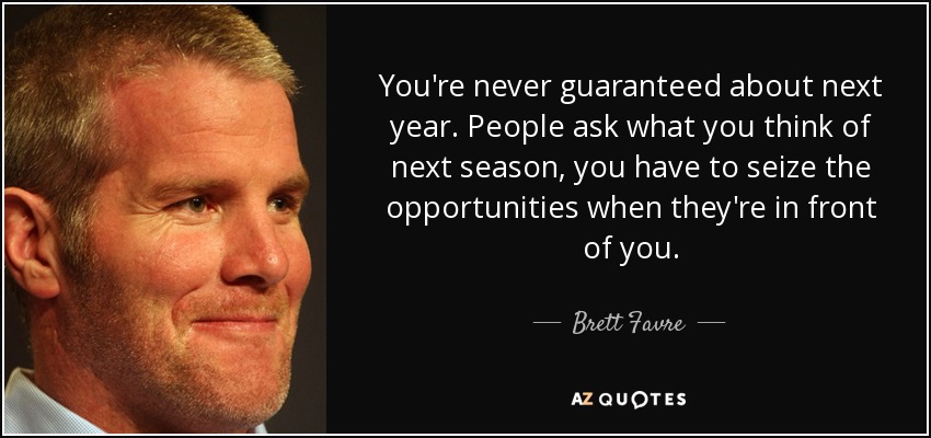 You're never guaranteed about next year. People ask what you think of next season, you have to seize the opportunities when they're in front of you. - Brett Favre