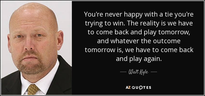 You're never happy with a tie you're trying to win. The reality is we have to come back and play tomorrow, and whatever the outcome tomorrow is, we have to come back and play again. - Walt Kyle