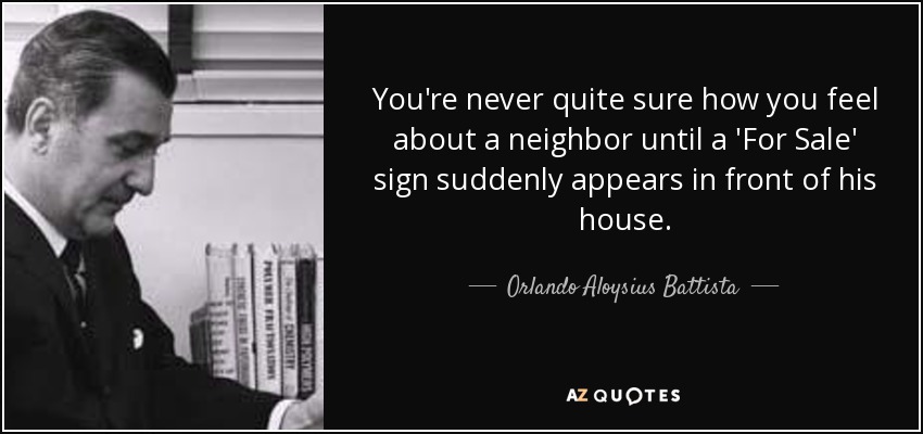 You're never quite sure how you feel about a neighbor until a 'For Sale' sign suddenly appears in front of his house. - Orlando Aloysius Battista